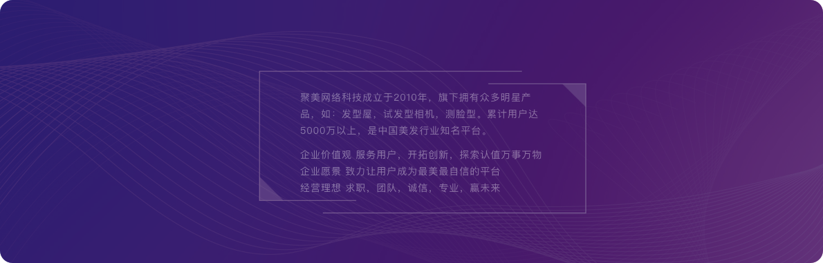 聚美网络科技成立于2010年，旗下拥有众多明星产品，如：发型屋，试发型相机，测脸型。累计用户达5000万以上，是中国美发行业知名平台。企业价值观 服务用户，开拓创新，探索认值万事万物企业愿景 致力让用户成为最美最自信的平台经营理想 求职，团队，诚信，专业，赢未来。